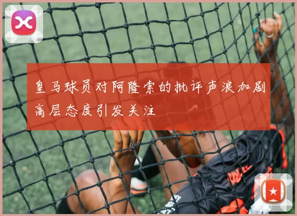 皇马球员对阿隆索的批评声浪加剧高层态度引发关注