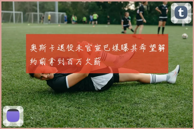 奥斯卡退役未官宣巴媒曝其希望解约前拿到百万欠薪