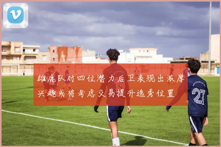 雄鹿队对四位潜力后卫表现出浓厚兴趣或将考虑交易提升选秀位置