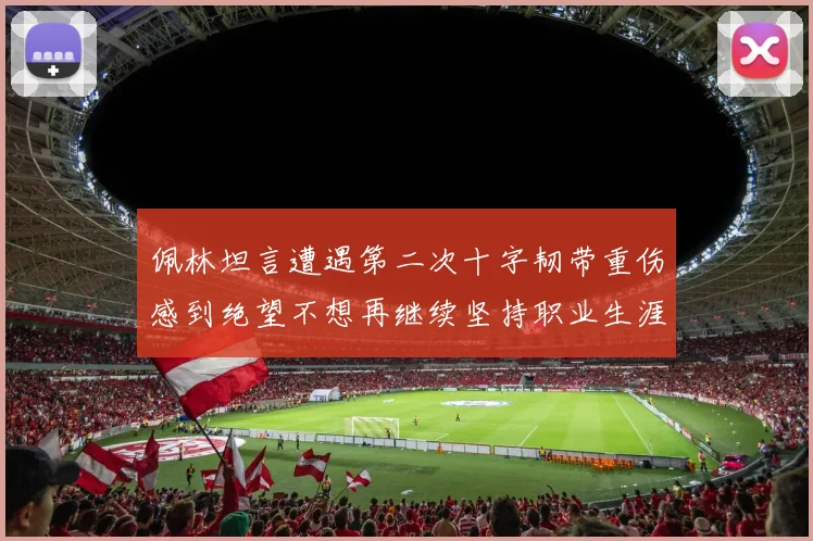 佩林坦言遭遇第二次十字韧带重伤感到绝望不想再继续坚持职业生涯