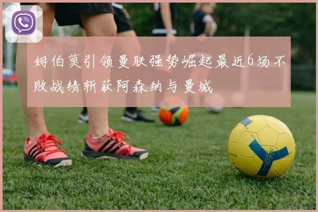 姆伯莫引领曼联强势崛起最近6场不败战绩斩获阿森纳与曼城