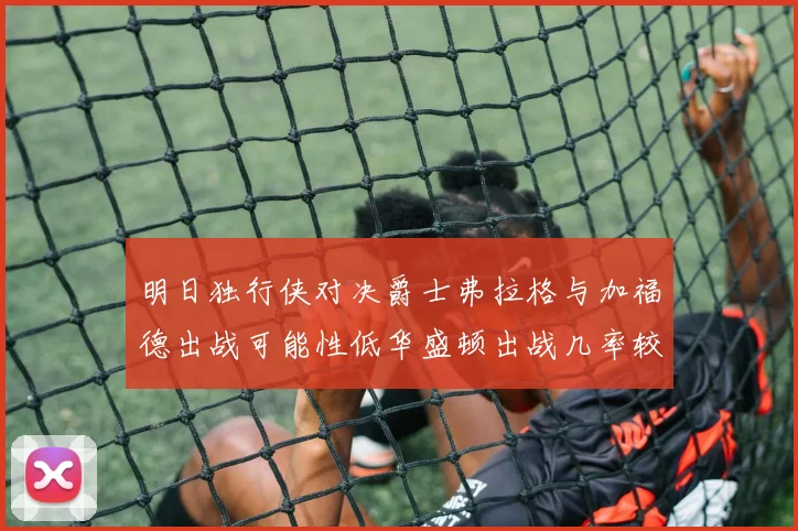 明日独行侠对决爵士弗拉格与加福德出战可能性低华盛顿出战几率较高