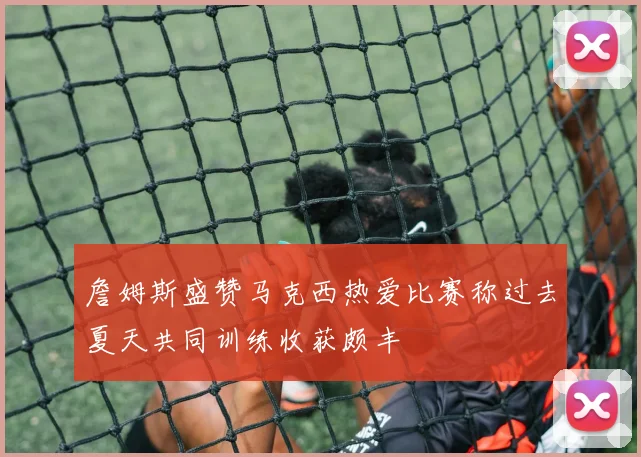詹姆斯盛赞马克西热爱比赛称过去夏天共同训练收获颇丰