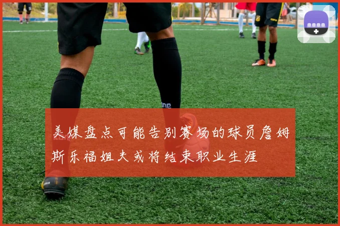 美媒盘点可能告别赛场的球员詹姆斯乐福姐夫或将结束职业生涯