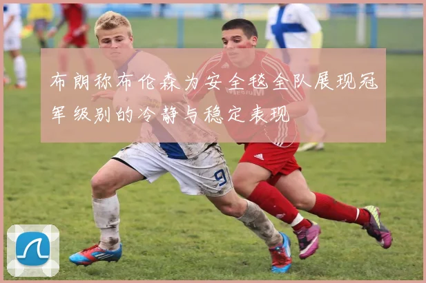 布朗称布伦森为安全毯全队展现冠军级别的冷静与稳定表现