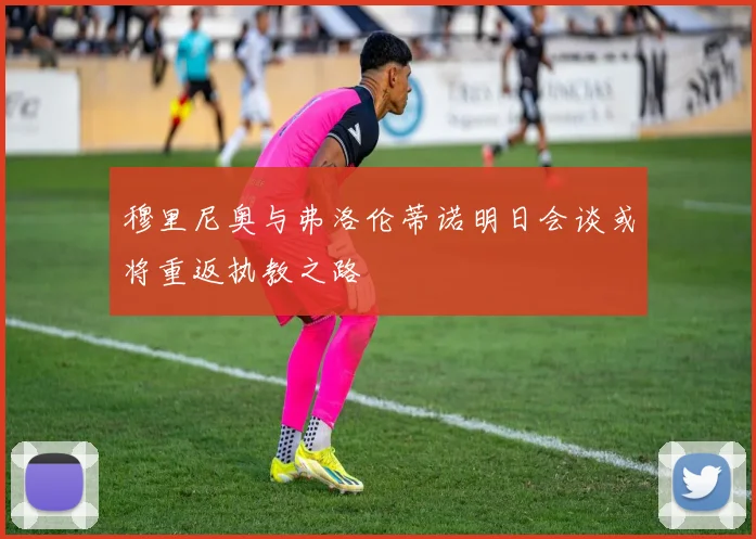 穆里尼奥与弗洛伦蒂诺明日会谈或将重返执教之路