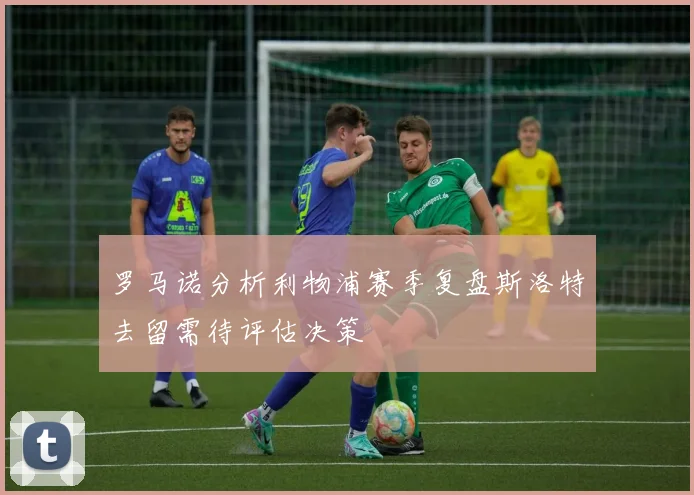 罗马诺分析利物浦赛季复盘斯洛特去留需待评估决策