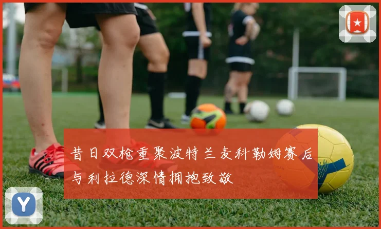昔日双枪重聚波特兰麦科勒姆赛后与利拉德深情拥抱致敬