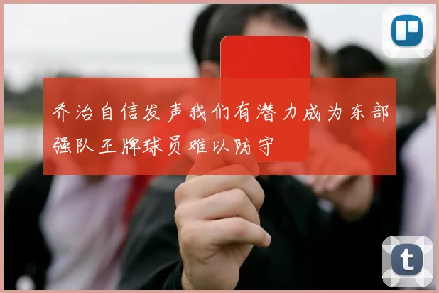 乔治自信发声我们有潜力成为东部强队王牌球员难以防守