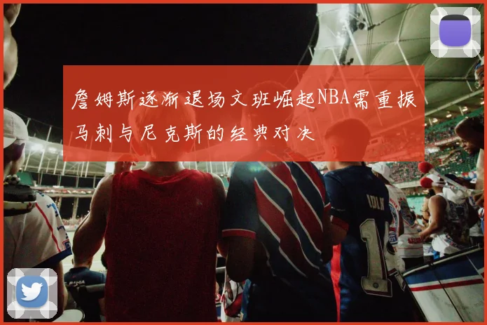 詹姆斯逐渐退场文班崛起NBA需重振马刺与尼克斯的经典对决