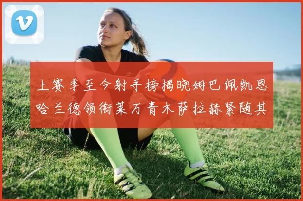 上赛季至今射手榜揭晓姆巴佩凯恩哈兰德领衔莱万青木萨拉赫紧随其后