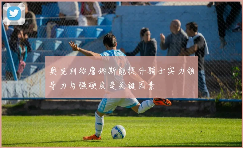 奥克利称詹姆斯能提升骑士实力领导力与强硬度是关键因素