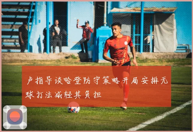卢指导谈哈登防守策略开局安排无球打法减轻其负担