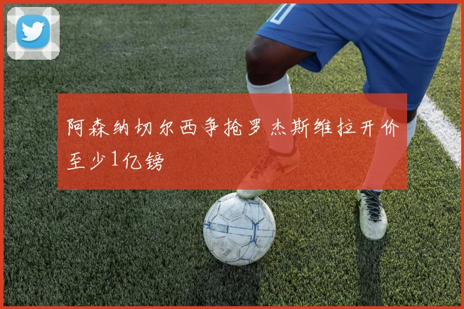 阿森纳切尔西争抢罗杰斯维拉开价至少1亿镑