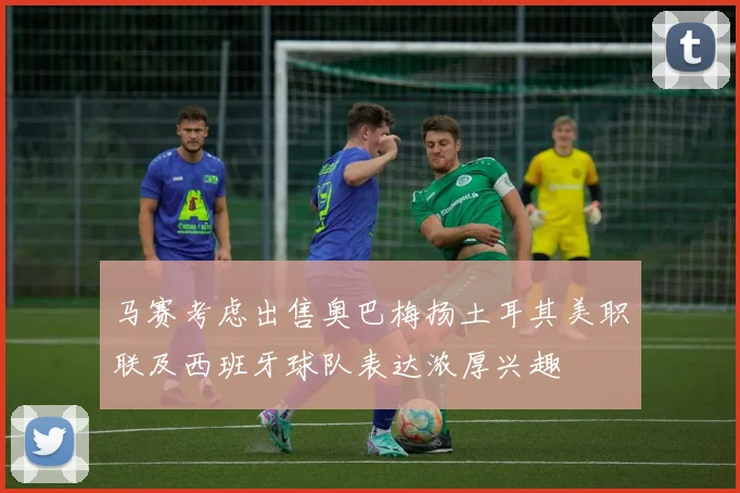 马赛考虑出售奥巴梅扬土耳其美职联及西班牙球队表达浓厚兴趣